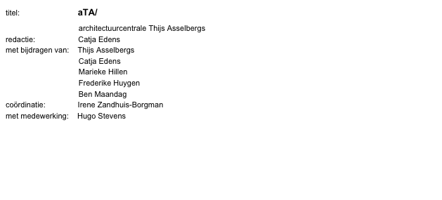 titel:                           aTA/
                                  architectuurcentrale Thijs Asselbergs
redactie:                    Catja Edens
met bijdragen van:    Thijs Asselbergs
                                  Catja Edens
                                  Marieke Hillen
                                  Frederike Huygen
                                  Ben Maandag
coördinatie:               Irene Zandhuis-Borgman
met medewerking:    Hugo Stevens