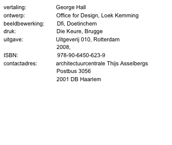 vertaling:                   George Hall
ontwerp:                    Office for Design, Loek Kemming
beeldbewerking:        Dfi, Doetinchem
druk:                          Die Keure, Brugge
uitgave:                     Uitgeverij 010, Rotterdam
                                  2008, www.010.nl
ISBN:                         978-90-6450-623-9
contactadres:            architectuurcentrale Thijs Asselbergs
                                  Postbus 3056
                                  2001 DB Haarlem
                                  www.ataindex.nl
