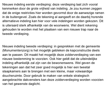 Nieuwe indeling eerste verdieping: deze verdieping laat zich vooral kenmerken door de grote vrijheid van indeling. Je zou kunnen zeggen dat de enige restricties hier worden gevormd door de aanwezige ramen in de buitengevel. Zoals de tekening al aangeeft en de daarbij horende alternatieve indeling kan hier voor vele indelingen worden gekozen. Dit is uiteraard sterk afhankelijk van de woonwens. Wel dient rekening gehouden te worden met het plaatsen van een nieuwe trap naar de tweede verdieping.


Nieuwe indeling tweede verdieping: in gesprekken met de gemeente (Monumentenzorg) is het mogelijk gebleken de kapconstructie deels aan te passen. Dit maakt het mogelijk deze zolderverdieping van een nieuwe bestemming te voorzien. Ook hier geldt dat de uiteindelijke indeling afhankelijk zal zijn van de bewonerswens. Wel geven de tekeningen aan dat het zeer goed mogelijk is hier een tweetal slaapkamers aan te brengen met een kleine, maar volwaardige doucheruimte. Door gebruik te maken van enkele strategisch aangebrachte dakvensters kan deze zolderverdieping worden voorzien van het gewenste daglicht.
